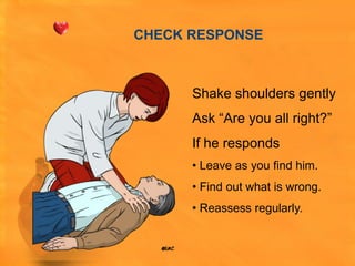 CHECK RESPONSE



      Shake shoulders gently
      Ask “Are you all right?”
      If he responds
      • Leave as you find him.
      • Find out what is wrong.
      • Reassess regularly.
 