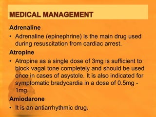 Adrenaline
• Adrenaline (epinephrine) is the main drug used
  during resuscitation from cardiac arrest.
Atropine
• Atropine as a single dose of 3mg is sufficient to
  block vagal tone completely and should be used
  once in cases of asystole. It is also indicated for
  symptomatic bradycardia in a dose of 0.5mg -
  1mg.
Amiodarone
• It is an antiarrhythmic drug.
 
