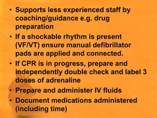 • Supports less experienced staff by
  coaching/guidance e.g. drug
  preparation
• If a shockable rhythm is present
  (VF/VT) ensure manual defibrillator
  pads are applied and connected.
• If CPR is in progress, prepare and
  independently double check and label 3
  doses of adrenaline
• Prepare and administer IV fluids
• Document medications administered
  (including time)
 