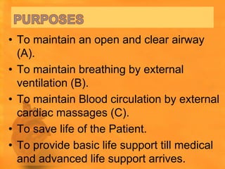 • To maintain an open and clear airway
  (A).
• To maintain breathing by external
  ventilation (B).
• To maintain Blood circulation by external
  cardiac massages (C).
• To save life of the Patient.
• To provide basic life support till medical
  and advanced life support arrives.
 