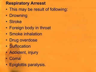 Respiratory Arresst
• This may be result of following:
• Drowning
• Stroke
• Foreign body in throat
• Smoke inhalation
• Drug overdose
• Suffocation
• Accident, injury
• Coma
• Epiglottis paralysis.
 