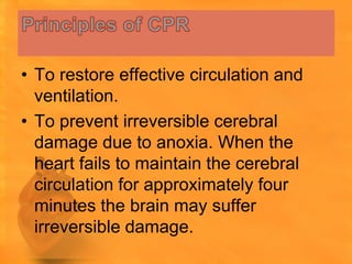 • To restore effective circulation and
  ventilation.
• To prevent irreversible cerebral
  damage due to anoxia. When the
  heart fails to maintain the cerebral
  circulation for approximately four
  minutes the brain may suffer
  irreversible damage.
 