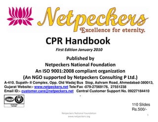 CPR Handbook
                            First Edition January 2010

                            Published by
                   Netpeckers National Foundation
               An ISO 9001:2008 compliant organization
          (An NGO supported by Netpeckers Consulting P Ltd.)
A-410. Supath- II Complex, Opp. Old Wadaj Bus Stop, Ashram Road, Ahmedabad-380013,
Gujarat Website:- www.netpeckers.net Tele/Fax -079-27569176, 27551238
Email ID:- customer.care@netpeckers.net Central Customer Support No. 09227184410
                                              ,


                                                                      110 Slides
                                                                      Rs.500/-
                               Netpeckers National Foundation
                                                                              1
                                    www.netpeckers.org
 