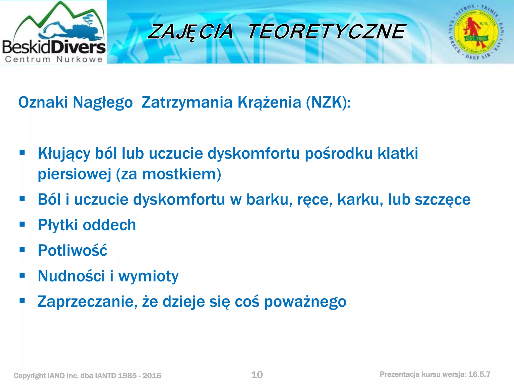 Copyright IAND Inc. dba IANTD 1985 - 2016 Prezentacja kursu wersja: 16.5.7
Oznaki Nagłego Zatrzymania Krążenia (NZK):
 Kłujący ból lub uczucie dyskomfortu pośrodku klatki
piersiowej (za mostkiem)
 Ból i uczucie dyskomfortu w barku, ręce, karku, lub szczęce
 Płytki oddech
 Potliwość
 Nudności i wymioty
 Zaprzeczanie, że dzieje się coś poważnego
10
 