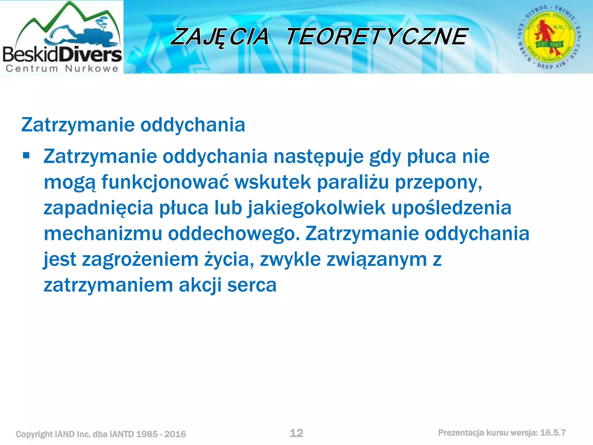 Copyright IAND Inc. dba IANTD 1985 - 2016 Prezentacja kursu wersja: 16.5.7
Zatrzymanie oddychania
 Zatrzymanie oddychania następuje gdy płuca nie
mogą funkcjonować wskutek paraliżu przepony,
zapadnięcia płuca lub jakiegokolwiek upośledzenia
mechanizmu oddechowego. Zatrzymanie oddychania
jest zagrożeniem życia, zwykle związanym z
zatrzymaniem akcji serca
12
 