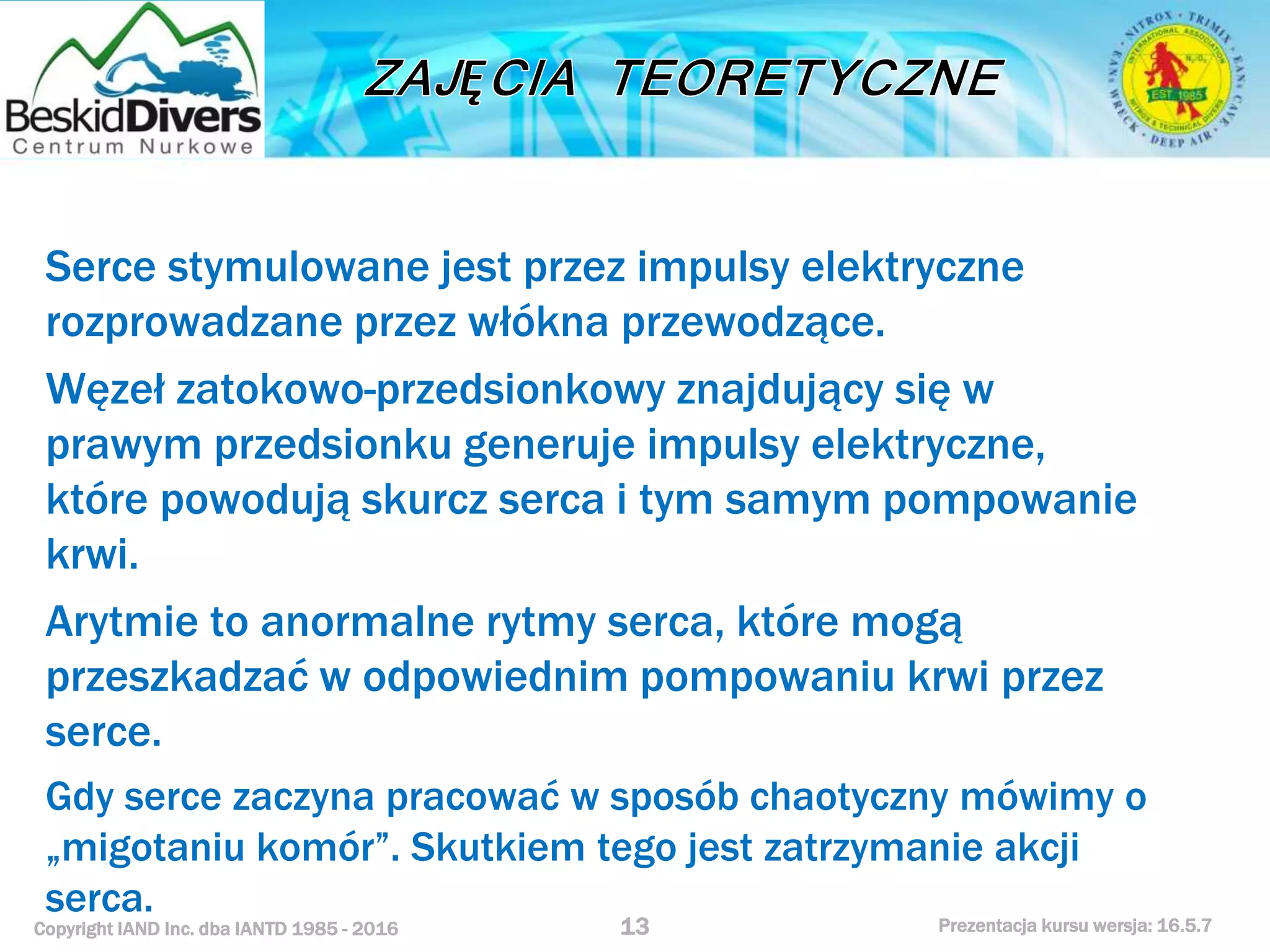 Copyright IAND Inc. dba IANTD 1985 - 2016 Prezentacja kursu wersja: 16.5.7
Serce stymulowane jest przez impulsy elektryczne
rozprowadzane przez włókna przewodzące.
Węzeł zatokowo-przedsionkowy znajdujący się w
prawym przedsionku generuje impulsy elektryczne,
które powodują skurcz serca i tym samym pompowanie
krwi.
Arytmie to anormalne rytmy serca, które mogą
przeszkadzać w odpowiednim pompowaniu krwi przez
serce.
Gdy serce zaczyna pracować w sposób chaotyczny mówimy o
„migotaniu komór”. Skutkiem tego jest zatrzymanie akcji
serca.
13
 