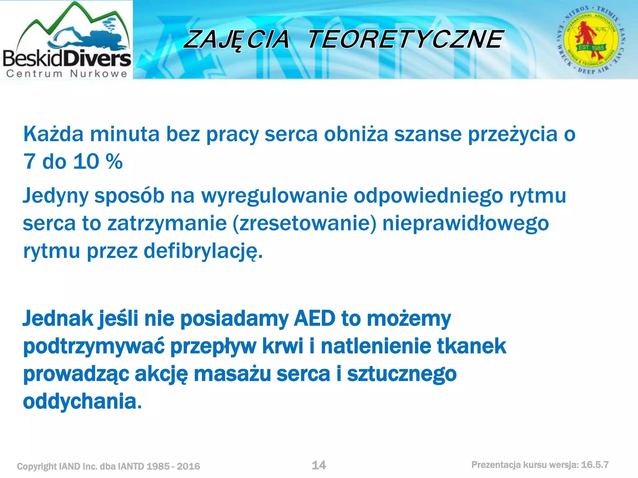 Copyright IAND Inc. dba IANTD 1985 - 2016 Prezentacja kursu wersja: 16.5.7
Każda minuta bez pracy serca obniża szanse przeżycia o
7 do 10 %
Jedyny sposób na wyregulowanie odpowiedniego rytmu
serca to zatrzymanie (zresetowanie) nieprawidłowego
rytmu przez defibrylację.
Jednak jeśli nie posiadamy AED to możemy
podtrzymywać przepływ krwi i natlenienie tkanek
prowadząc akcję masażu serca i sztucznego
oddychania.
14
 
