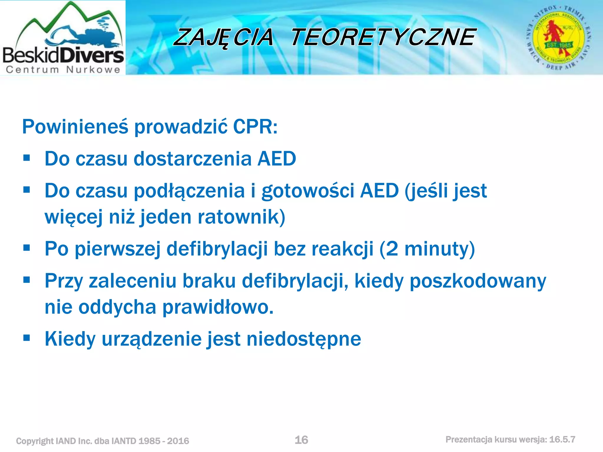 Copyright IAND Inc. dba IANTD 1985 - 2016 Prezentacja kursu wersja: 16.5.7
Powinieneś prowadzić CPR:
 Do czasu dostarczenia AED
 Do czasu podłączenia i gotowości AED (jeśli jest
więcej niż jeden ratownik)
 Po pierwszej defibrylacji bez reakcji (2 minuty)
 Przy zaleceniu braku defibrylacji, kiedy poszkodowany
nie oddycha prawidłowo.
 Kiedy urządzenie jest niedostępne
16
 