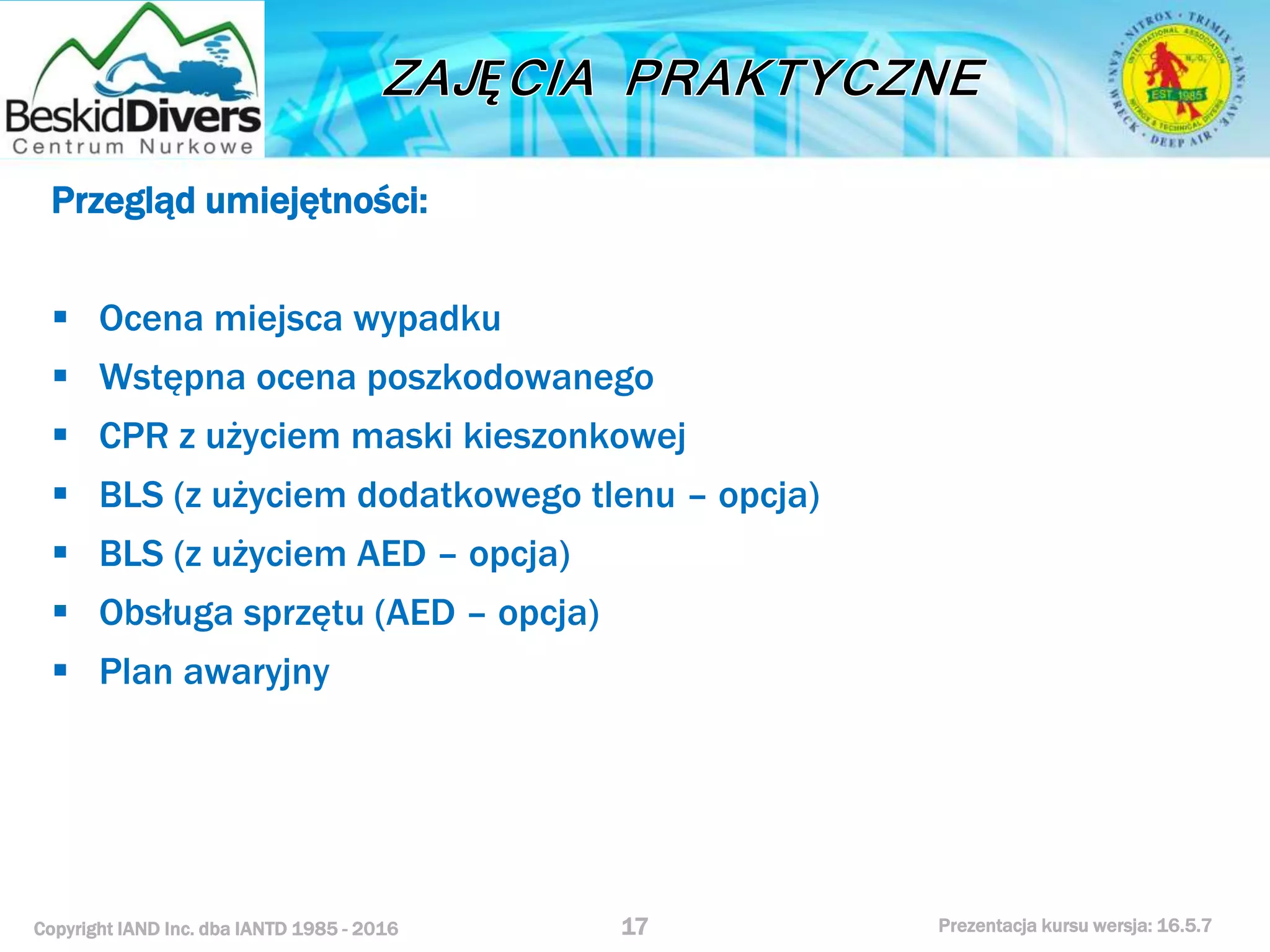 Copyright IAND Inc. dba IANTD 1985 - 2016 Prezentacja kursu wersja: 16.5.7
Przegląd umiejętności:
 Ocena miejsca wypadku
 Wstępna ocena poszkodowanego
 CPR z użyciem maski kieszonkowej
 BLS (z użyciem dodatkowego tlenu – opcja)
 BLS (z użyciem AED – opcja)
 Obsługa sprzętu (AED – opcja)
 Plan awaryjny
17
 