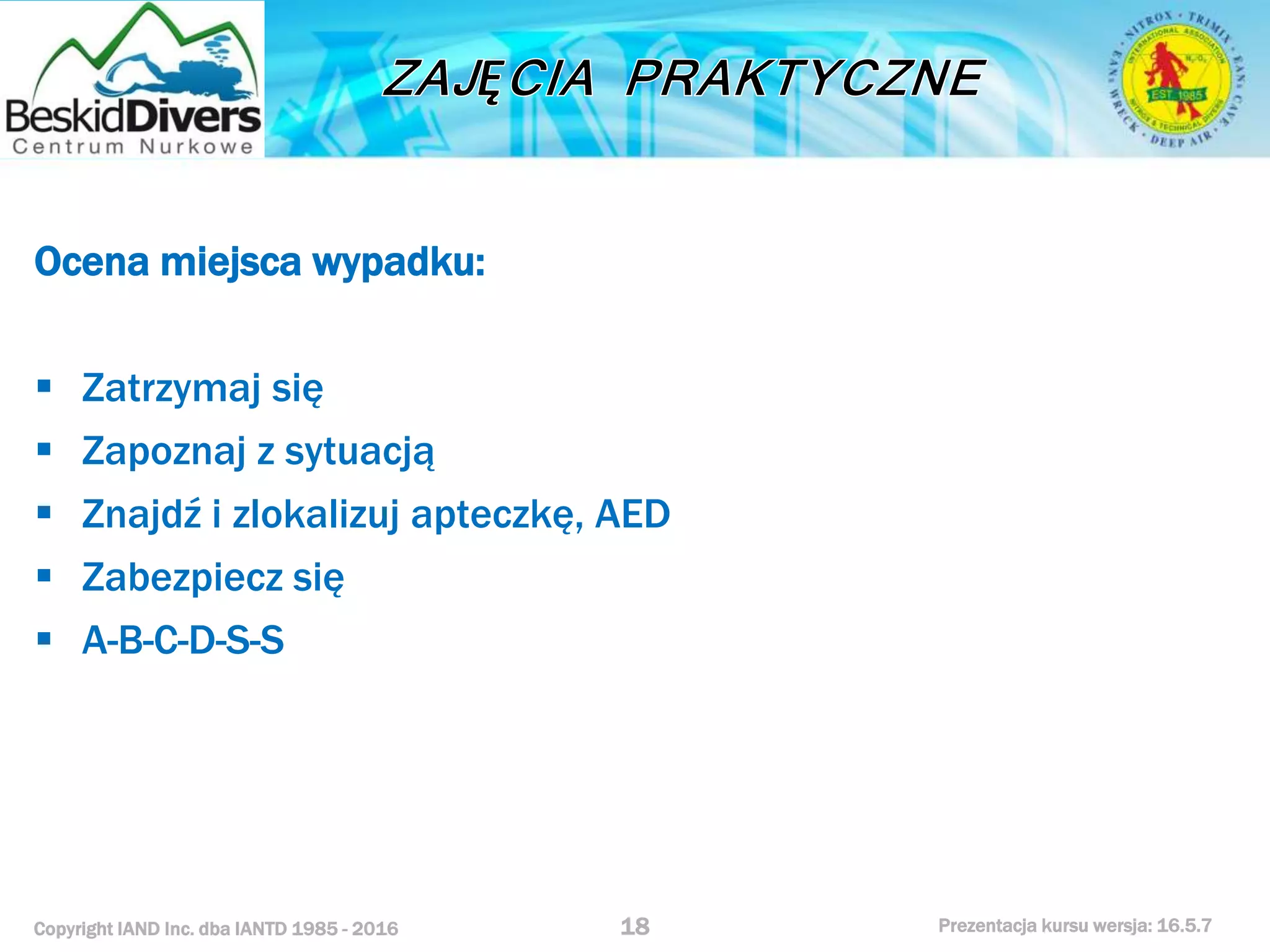 Copyright IAND Inc. dba IANTD 1985 - 2016 Prezentacja kursu wersja: 16.5.7
Ocena miejsca wypadku:
 Zatrzymaj się
 Zapoznaj z sytuacją
 Znajdź i zlokalizuj apteczkę, AED
 Zabezpiecz się
 A-B-C-D-S-S
18
 