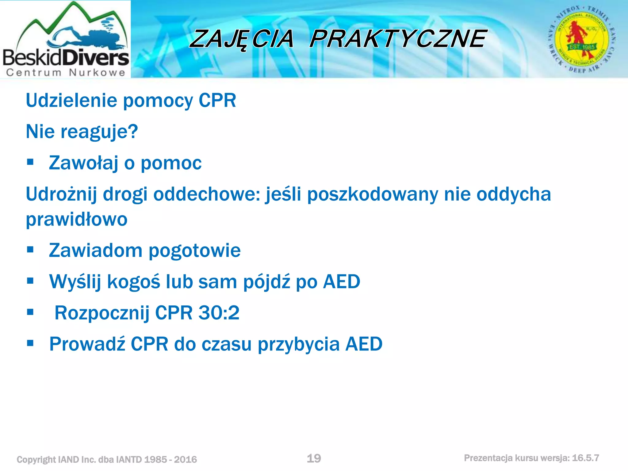 Copyright IAND Inc. dba IANTD 1985 - 2016 Prezentacja kursu wersja: 16.5.7
Udzielenie pomocy CPR
Nie reaguje?
 Zawołaj o pomoc
Udrożnij drogi oddechowe: jeśli poszkodowany nie oddycha
prawidłowo
 Zawiadom pogotowie
 Wyślij kogoś lub sam pójdź po AED
 Rozpocznij CPR 30:2
 Prowadź CPR do czasu przybycia AED
19
 