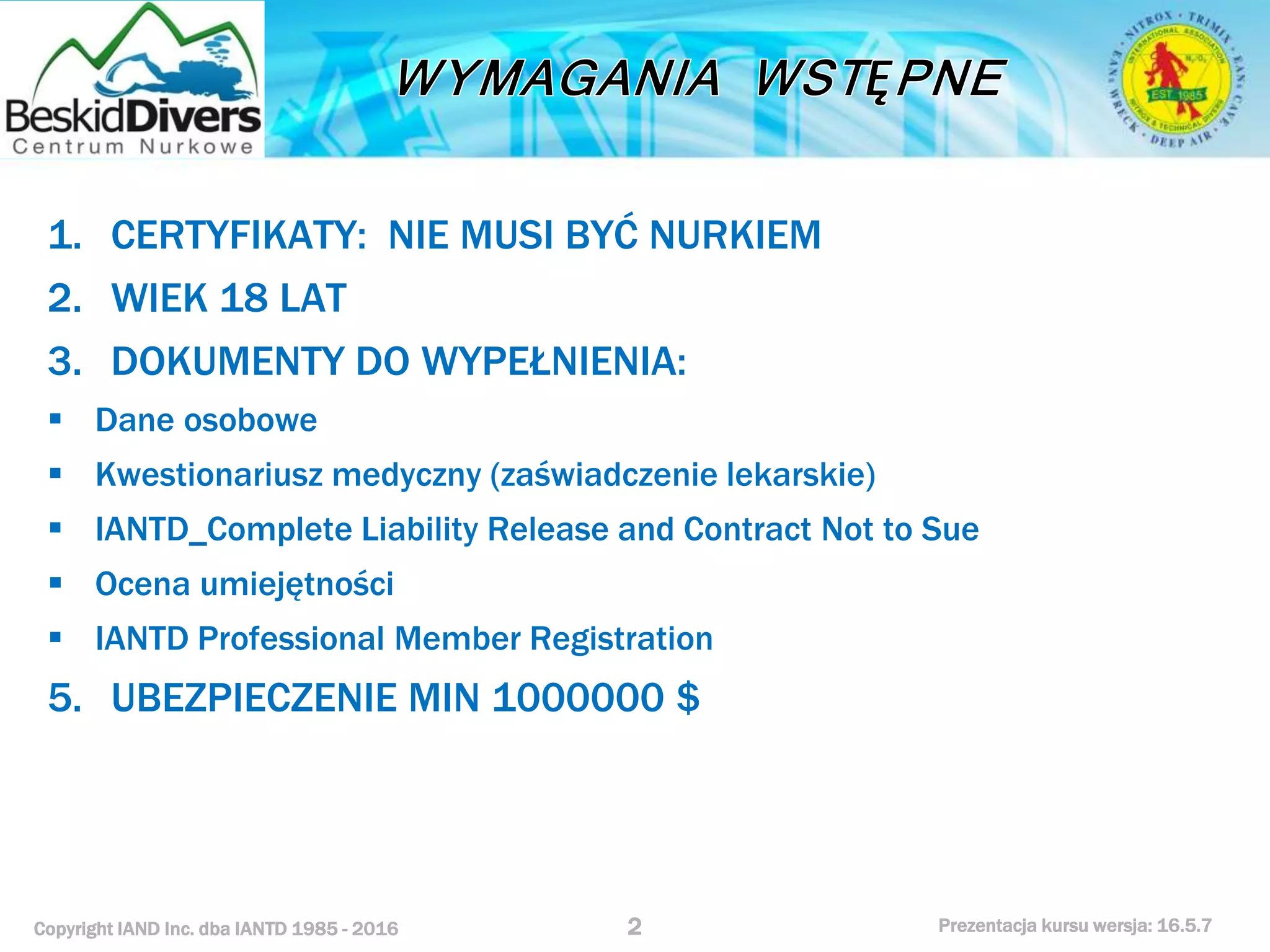 Copyright IAND Inc. dba IANTD 1985 - 2016 Prezentacja kursu wersja: 16.5.7
1. CERTYFIKATY: NIE MUSI BYĆ NURKIEM
2. WIEK 18 LAT
3. DOKUMENTY DO WYPEŁNIENIA:
 Dane osobowe
 Kwestionariusz medyczny (zaświadczenie lekarskie)
 IANTD_Complete Liability Release and Contract Not to Sue
 Ocena umiejętności
 IANTD Professional Member Registration
5. UBEZPIECZENIE MIN 1000000 $
2
 
