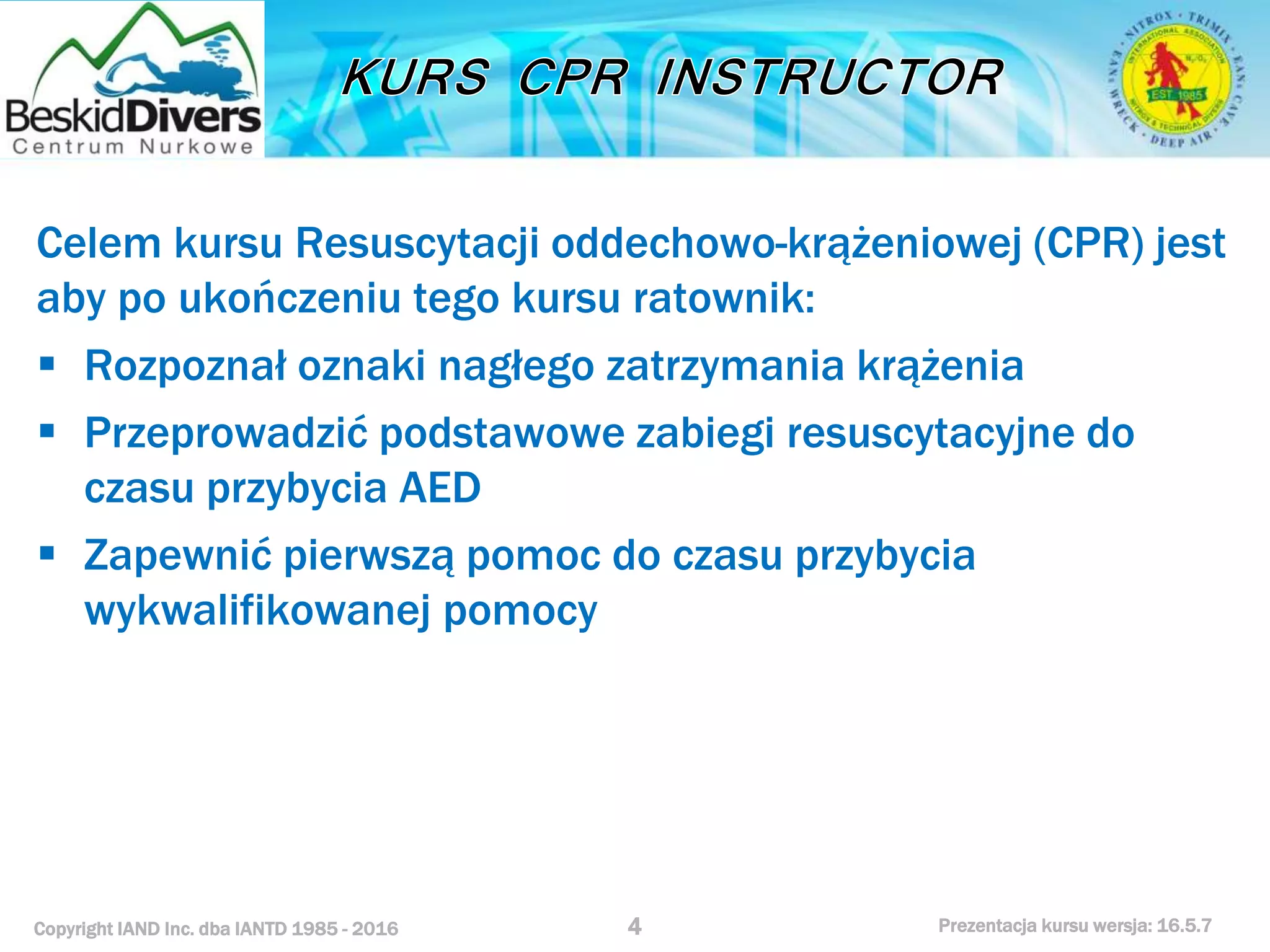 Copyright IAND Inc. dba IANTD 1985 - 2016 Prezentacja kursu wersja: 16.5.7
Celem kursu Resuscytacji oddechowo-krążeniowej (CPR) jest
aby po ukończeniu tego kursu ratownik:
 Rozpoznał oznaki nagłego zatrzymania krążenia
 Przeprowadzić podstawowe zabiegi resuscytacyjne do
czasu przybycia AED
 Zapewnić pierwszą pomoc do czasu przybycia
wykwalifikowanej pomocy
4
 