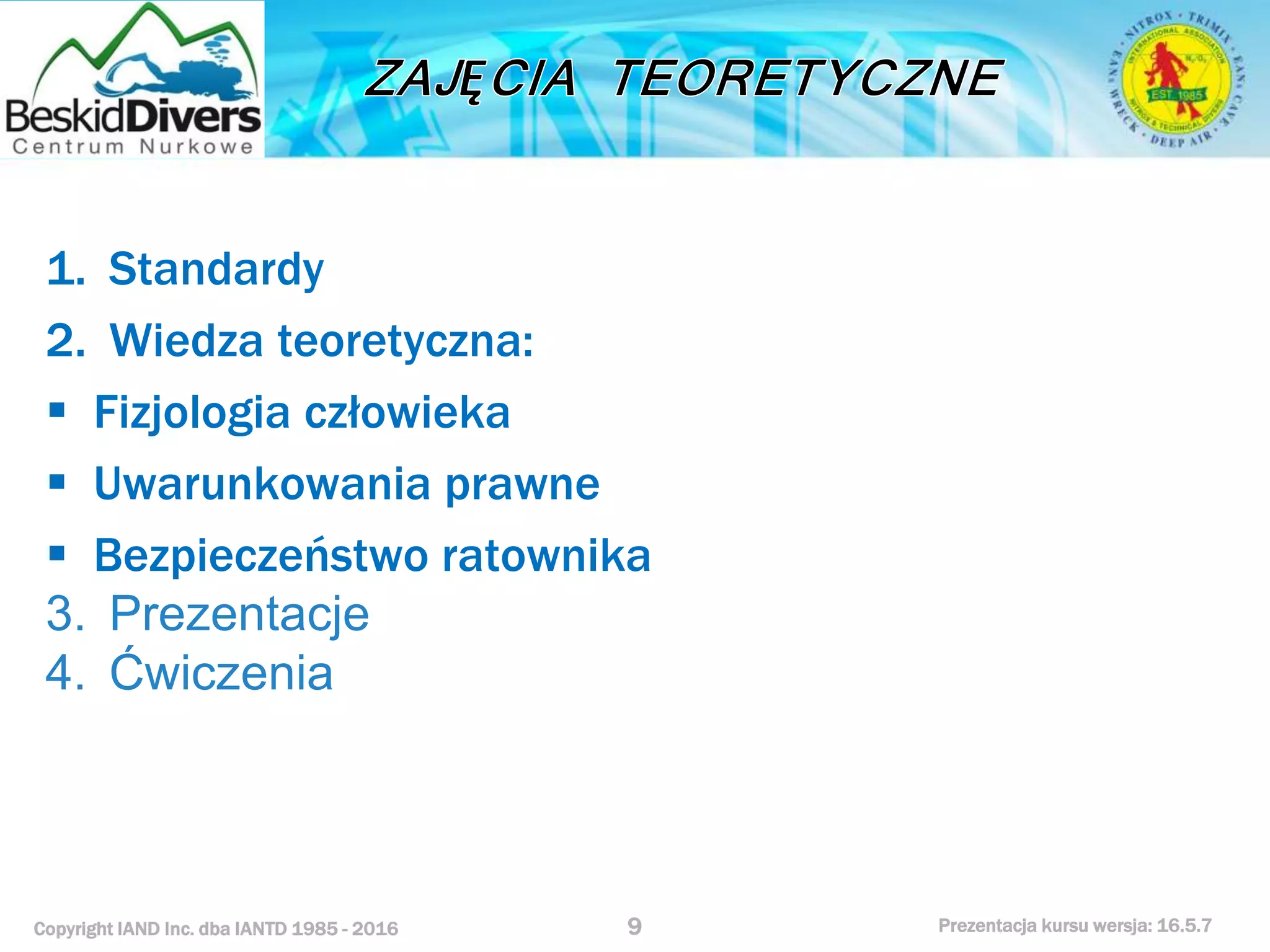 Copyright IAND Inc. dba IANTD 1985 - 2016 Prezentacja kursu wersja: 16.5.7
1. Standardy
2. Wiedza teoretyczna:
 Fizjologia człowieka
 Uwarunkowania prawne
 Bezpieczeństwo ratownika
3. Prezentacje
4. Ćwiczenia
9
 