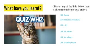 What have you learnt?
Click on any of the links below then
click start to take the quiz enjoy!!!
CPR - IQ
CPR for Adults
CPR for Infants
CPR Training Exam
How much do you know?
CPR Basics
 