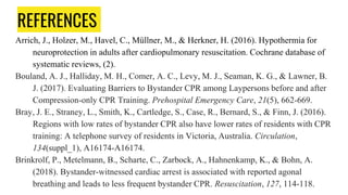 REFERENCES
Arrich, J., Holzer, M., Havel, C., Müllner, M., & Herkner, H. (2016). Hypothermia for
neuroprotection in adults after cardiopulmonary resuscitation. Cochrane database of
systematic reviews, (2).
Bouland, A. J., Halliday, M. H., Comer, A. C., Levy, M. J., Seaman, K. G., & Lawner, B.
J. (2017). Evaluating Barriers to Bystander CPR among Laypersons before and after
Compression-only CPR Training. Prehospital Emergency Care, 21(5), 662-669.
Bray, J. E., Straney, L., Smith, K., Cartledge, S., Case, R., Bernard, S., & Finn, J. (2016).
Regions with low rates of bystander CPR also have lower rates of residents with CPR
training: A telephone survey of residents in Victoria, Australia. Circulation,
134(suppl_1), A16174-A16174.
Brinkrolf, P., Metelmann, B., Scharte, C., Zarbock, A., Hahnenkamp, K., & Bohn, A.
(2018). Bystander-witnessed cardiac arrest is associated with reported agonal
breathing and leads to less frequent bystander CPR. Resuscitation, 127, 114-118.
 
