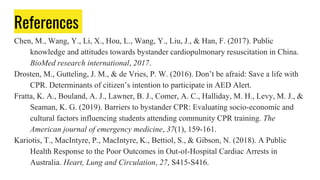 References
Chen, M., Wang, Y., Li, X., Hou, L., Wang, Y., Liu, J., & Han, F. (2017). Public
knowledge and attitudes towards bystander cardiopulmonary resuscitation in China.
BioMed research international, 2017.
Drosten, M., Gutteling, J. M., & de Vries, P. W. (2016). Don’t be afraid: Save a life with
CPR. Determinants of citizen’s intention to participate in AED Alert.
Fratta, K. A., Bouland, A. J., Lawner, B. J., Comer, A. C., Halliday, M. H., Levy, M. J., &
Seaman, K. G. (2019). Barriers to bystander CPR: Evaluating socio-economic and
cultural factors influencing students attending community CPR training. The
American journal of emergency medicine, 37(1), 159-161.
Kariotis, T., MacIntyre, P., MacIntyre, K., Bettiol, S., & Gibson, N. (2018). A Public
Health Response to the Poor Outcomes in Out-of-Hospital Cardiac Arrests in
Australia. Heart, Lung and Circulation, 27, S415-S416.
 