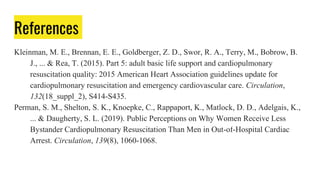 References
Kleinman, M. E., Brennan, E. E., Goldberger, Z. D., Swor, R. A., Terry, M., Bobrow, B.
J., ... & Rea, T. (2015). Part 5: adult basic life support and cardiopulmonary
resuscitation quality: 2015 American Heart Association guidelines update for
cardiopulmonary resuscitation and emergency cardiovascular care. Circulation,
132(18_suppl_2), S414-S435.
Perman, S. M., Shelton, S. K., Knoepke, C., Rappaport, K., Matlock, D. D., Adelgais, K.,
... & Daugherty, S. L. (2019). Public Perceptions on Why Women Receive Less
Bystander Cardiopulmonary Resuscitation Than Men in Out-of-Hospital Cardiac
Arrest. Circulation, 139(8), 1060-1068.
 