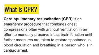 What is CPR?
Cardiopulmonary resuscitation (CPR) is an
emergency procedure that combines chest
compressions often with artificial ventilation in an
effort to manually preserve intact brain function until
further measures are taken to restore spontaneous
blood circulation and breathing in a person who is in
cardiac arrest.
 