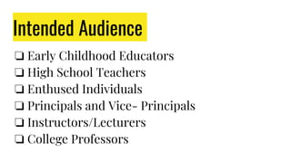 Intended Audience
❏ Early Childhood Educators
❏ High School Teachers
❏ Enthused Individuals
❏ Principals and Vice- Principals
❏ Instructors/Lecturers
❏ College Professors
 