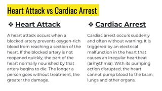Heart Attack vs Cardiac Arrest
❖ Heart Attack
A heart attack occurs when a
blocked artery prevents oxygen-rich
blood from reaching a section of the
heart. If the blocked artery is not
reopened quickly, the part of the
heart normally nourished by that
artery begins to die. The longer a
person goes without treatment, the
greater the damage.
❖ Cardiac Arrest
Cardiac arrest occurs suddenly
and often without warning. It is
triggered by an electrical
malfunction in the heart that
causes an irregular heartbeat
(arrhythmia). With its pumping
action disrupted, the heart
cannot pump blood to the brain,
lungs and other organs.
 