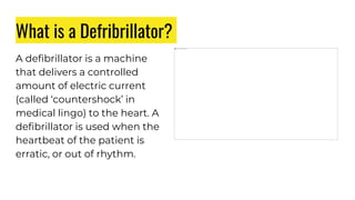 What is a Defribrillator?
A defibrillator is a machine
that delivers a controlled
amount of electric current
(called ‘countershock’ in
medical lingo) to the heart. A
defibrillator is used when the
heartbeat of the patient is
erratic, or out of rhythm.
 