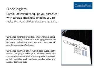 Oncologists
CardioRad Partners equips your practice
with cardiac imaging & enables you to
make the right clinical decisions quickly.



CardioRad Partners provides comprehensive point-
of-care ancillary cardiovascular imaging services to
enhance profitability and create a continuum of
care for oncology physicians.

CardioRad Partners offers world-class subspecialty
trained imaging cardiologists affiliated with The
Cedars-Sinai Heart Institute along with a network
of fully certified and registered cardiac echo and
nuclear technologists.
 