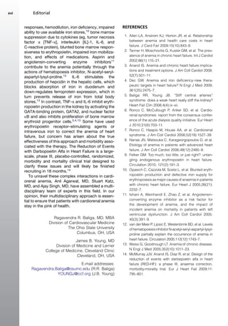 responses, hemodilution, iron deficiency, impaired
ability to use available iron stores,10
bone marrow
suppression due to cytokines (eg, tumor necrosis
factor a [TNF-a], interleukin [IL]-1, IL-6, and
C-reactive protein), blunted bone marrow respon-
siveness to erythropoietin, impaired iron mobiliza-
tion, and effects of medications. Aspirin and
angiotensin-converting enzyme inhibitors11
contribute to the anemia potentially through the
actions of hematopoesis inhibitor, N-acetyl-seryl-
aspartyl-lysyl-proline.12
IL-6 stimulates the
production of hepcidin in the hepatic cells, which
blocks absorption of iron in duodenum and
down-regulates ferroprotein expression, which in
turn prevents release of iron from total body
stores.13
In contrast, TNF-a and IL-6 inhibit eryth-
ropoietin production in the kidney by activating the
GATA-binding protein, GATA2, and nuclear factor
kB and also inhibits proliferation of bone marrow
erythroid progenitor cells.3,4,13
Some have used
erythropoietin receptor–stimulating agents or
intravenous iron to correct the anemia of heart
failure, but concern has arisen about the true
effectiveness of this approach and morbidity asso-
ciated with the therapy. The Reduction of Events
with Darbopoeitin Alfa in Heart Failure is a large-
scale, phase III, placebo-controlled, randomized,
morbidity and mortality clinical trial designed to
clarify these issues and will likely be finished
recruiting in 18 months.14
To unravel these complex interactions in cardi-
orenal anemia, Anil Agarwal, MD, Stuart Katz,
MD, and Ajay Singh, MD, have assembled a multi-
disciplinary team of experts in this field. In our
opinion, their multidisciplinary approach is essen-
tial to ensure that patients with cardiorenal anemia
stay in the pink of health.
Ragavendra R. Baliga, MD, MBA
Division of Cardiovascular Medicine
The Ohio State University
Columbus, OH, USA
James B. Young, MD
Division of Medicine and Lerner
College of Medicine, Cleveland Clinic
Cleveland, OH, USA
E-mail addresses:
Ragavendra.Baliga@osumc.edu (R.R. Baliga)
YOUNGJ@ccf.org (J.B. Young)
REFERENCES
1. Allen LA, Anstrom KJ, Horton JR, et al. Relationship
between anemia and health care costs in heart
failure. J Card Fail 2009;15(10):843–9.
2. Tanner H, Moschovitis G, Kuster GM, et al. The prev-
alence of anemia in chronic heart failure. Int J Cardiol
2002;86(1):115–21.
3. Anand IS. Anemia and chronic heart failure implica-
tions and treatment options. J Am Coll Cardiol 2008;
52(7):501–11.
4. Dec GW. Anemia and iron deficiency–new thera-
peutic targets in heart failure? N Engl J Med 2009;
361(25):2475–7.
5. Baliga RR, Young JB. ‘‘Stiff central arteries’’
syndrome: does a weak heart really stiff the kidney?
Heart Fail Clin 2008;4(4):ix–xii.
6. Ronco C, McCullough P, Anker SD, et al. Cardio-
renal syndromes: report from the consensus confer-
ence of the acute dialysis quality initiative. Eur Heart
J 2010;31(6):703–11.
7. Ronco C, Haapio M, House AA, et al. Cardiorenal
syndrome. J Am Coll Cardiol 2008;52(19):1527–39.
8. Nanas JN, Matsouka C, Karageorgopoulos D, et al.
Etiology of anemia in patients with advanced heart
failure. J Am Coll Cardiol 2006;48(12):2485–9.
9. Felker GM. Too much, too little, or just right?: untan-
gling endogenous erythropoietin in heart failure.
Circulation 2010; 121(2):191–3.
10. Opasich C, Cazzola M, Scelsi L, et al. Blunted eryth-
ropoietin production and defective iron supply for
erythropoiesis as major causes of anaemia in patients
with chronic heart failure. Eur Heart J 2005;26(21):
2232–7.
11. Ishani A, Weinhandl E, Zhao Z, et al. Angiotensin-
converting enzyme inhibitor as a risk factor for
the development of anemia, and the impact of
incident anemia on mortality in patients with left
ventricular dysfunction. J Am Coll Cardiol 2005;
45(3):391–9.
12. van der Meer P, Lipsic E, Westenbrink BD, et al. Levels
ofhematopoiesisinhibitorN-acetyl-seryl-aspartyl-lysyl-
proline partially explain the occurrence of anemia in
heart failure. Circulation 2005;112(12):1743–7.
13. Weiss G, Goodnough LT. Anemia of chronic disease.
N Engl J Med 2005;352(10):1011–23.
14. McMurray JJV, Anand IS, Diaz R, et al. Design of the
reduction of events with darbepoetin alfa in heart
failure (RED-HF): a phase III, anaemia correction,
morbidity-morality trial. Eur J Heart Fail 2009;11:
795–801.
Editorialxvi
 