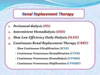 Renal Replacement Therapy 
1. Peritoneal dialysis (PD) 
2. Intermittent Hemodialysis (IHD) 
3. Slow Low-Efficiency Daily Dialysis (SLED) 
4. Continuous Renal Replacement Therapy (CRRT) 
• Slow Continuous Ultrafiltration (SCUF) 
• Continuous Venovenous Hemofiltration (CVVH) 
• Continuous Venovenous Hemodialysis (CVVHD) 
• Continuous Venovenous Diafiltration (CVVHDF) 
 