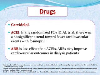  Carvidelol. 
 ACEI: In the randomized FOSIDIAL trial, there was 
a no significant trend toward fewer cardiovascular 
events with fosinopril. 
 ARB is less effect than ACEIs, ARBs may improve 
cardiovascular outcomes in dialysis patients. 
Cice, et al. Carvedilol increases two-year survival in dialysis patients with dilated cardiomyopathy. A prospective, placebo-controlled trial. 
J Am Coll Cardiol 2003; 41:1438. 
Zannad, et al. Prevention of cardiovascular events in end-stage renal disease: Results of a randomized trial of fosinopril and implications 
for future studies. Kidney Int 2006; 70:1318. 
Knoll, et al. Renin-angiotensin system blockade and the risk of hyperkalemia in chronic hemodialysis patients. Am J Med 2002; 112:110. 
 