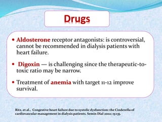  Aldosterone receptor antagonists: is controversial, 
cannot be recommended in dialysis patients with 
heart failure. 
 Digoxin — is challenging since the therapeutic-to-toxic 
ratio may be narrow. 
 Treatment of anemia with target 11-12 improve 
survival. 
Ritz, et al., Congestive heart failure due to systolic dysfunction: the Cinderella of 
cardiovascular management in dialysis patients. Semin Dial 2002; 15:135. 
 