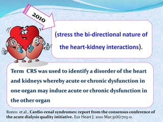 (stress the bi-directional nature of 
the heart-kidney interactions). 
Term CRS was used to identify a disorder of the heart 
and kidneys whereby acute or chronic dysfunction in 
one organ may induce acute or chronic dysfunction in 
the other organ 
Ronco et al., Cardio-renal syndromes: report from the consensus conference of 
the acute dialysis quality initiative. Eur Heart J. 2010 Mar;31(6):703-11. 
 
