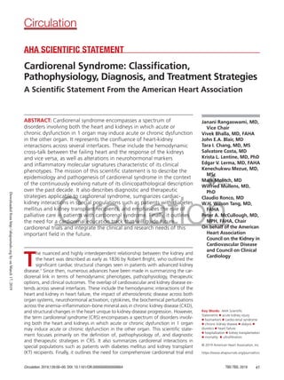 Circulation. 2019;139:00–00. DOI: 10.1161/CIR.0000000000000664 TBD TBD, 2019 e1
ABSTRACT: Cardiorenal syndrome encompasses a spectrum of
disorders involving both the heart and kidneys in which acute or
chronic dysfunction in 1 organ may induce acute or chronic dysfunction
in the other organ. It represents the confluence of heart-kidney
interactions across several interfaces. These include the hemodynamic
cross-talk between the failing heart and the response of the kidneys
and vice versa, as well as alterations in neurohormonal markers
and inflammatory molecular signatures characteristic of its clinical
phenotypes. The mission of this scientific statement is to describe the
epidemiology and pathogenesis of cardiorenal syndrome in the context
of the continuously evolving nature of its clinicopathological description
over the past decade. It also describes diagnostic and therapeutic
strategies applicable to cardiorenal syndrome, summarizes cardiac-
kidney interactions in special populations such as patients with diabetes
mellitus and kidney transplant recipients, and emphasizes the role of
palliative care in patients with cardiorenal syndrome. Finally, it outlines
the need for a cardiorenal education track that will guide future
cardiorenal trials and integrate the clinical and research needs of this
important field in the future.
Janani Rangaswami, MD,
Vice Chair
Vivek Bhalla, MD, FAHA
John E.A. Blair, MD
Tara I. Chang, MD, MS
Salvatore Costa, MD
Krista L. Lentine, MD, PhD
Edgar V. Lerma, MD, FAHA
Kenechukwu Mezue, MD,
MSc
Mark Molitch, MD
Wilfried Mullens, MD,
PhD
Claudio Ronco, MD
W.H. Wilson Tang, MD,
FAHA
Peter A. McCullough, MD,
MPH, FAHA, Chair
On behalf of the American
Heart Association
Council on the Kidney in
Cardiovascular Disease
and Council on Clinical
Cardiology
© 2019 American Heart Association, Inc.
AHA SCIENTIFIC STATEMENT
Cardiorenal Syndrome: Classification,
Pathophysiology, Diagnosis, and Treatment Strategies
A Scientific Statement From the American Heart Association
Circulation
https://www.ahajournals.org/journal/circ
Key Words: AHA Scientific
Statements ◼ acute kidney injury
◼ biomarkers ◼ cardio-renal syndrome
◼ chronic kidney disease ◼ dialysis ◼
diuretics ◼ heart failure
◼ hospitalization ◼ kidney transplantation
◼ mortality ◼ ultrafiltration
T
he nuanced and highly interdependent relationship between the kidney and
the heart was described as early as 1836 by Robert Bright, who outlined the
significant cardiac structural changes seen in patients with advanced kidney
disease.1
Since then, numerous advances have been made in summarizing the car-
diorenal link in terms of hemodynamic phenotypes, pathophysiology, therapeutic
options, and clinical outcomes. The overlap of cardiovascular and kidney disease ex-
tends across several interfaces. These include the hemodynamic interactions of the
heart and kidney in heart failure, the impact of atherosclerotic disease across both
organ systems, neurohormonal activation, cytokines, the biochemical perturbations
across the anemia–inflammation–bone mineral axis in chronic kidney disease (CKD),
and structural changes in the heart unique to kidney disease progression. However,
the term cardiorenal syndrome (CRS) encompasses a spectrum of disorders involv-
ing both the heart and kidneys in which acute or chronic dysfunction in 1 organ
may induce acute or chronic dysfunction in the other organ. This scientific state-
ment focuses primarily on the definition of, pathophysiology of, and diagnostic
and therapeutic strategies in CRS. It also summarizes cardiorenal interactions in
special populations such as patients with diabetes mellitus and kidney transplant
(KT) recipients. Finally, it outlines the need for comprehensive cardiorenal trial end
Downloaded
from
http://ahajournals.org
by
on
March
17,
2019
 