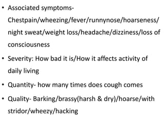• Associated symptoms-
Chestpain/wheezing/fever/runnynose/hoarseness/
night sweat/weight loss/headache/dizziness/loss of
consciousness
• Severity: How bad it is/How it affects activity of
daily living
• Quantity- how many times does cough comes
• Quality- Barking/brassy(harsh & dry)/hoarse/with
stridor/wheezy/hacking
 