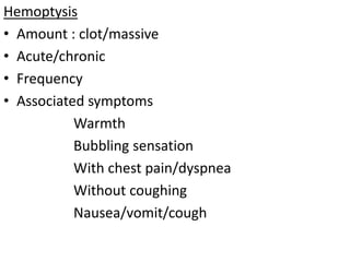 Hemoptysis
• Amount : clot/massive
• Acute/chronic
• Frequency
• Associated symptoms
Warmth
Bubbling sensation
With chest pain/dyspnea
Without coughing
Nausea/vomit/cough
 