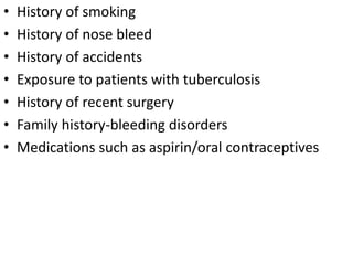 • History of smoking
• History of nose bleed
• History of accidents
• Exposure to patients with tuberculosis
• History of recent surgery
• Family history-bleeding disorders
• Medications such as aspirin/oral contraceptives
 