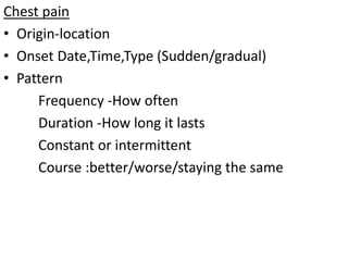 Chest pain
• Origin-location
• Onset Date,Time,Type (Sudden/gradual)
• Pattern
Frequency -How often
Duration -How long it lasts
Constant or intermittent
Course :better/worse/staying the same
 