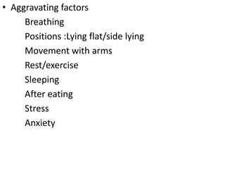 • Aggravating factors
Breathing
Positions :Lying flat/side lying
Movement with arms
Rest/exercise
Sleeping
After eating
Stress
Anxiety
 