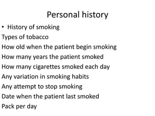 Personal history
• History of smoking
Types of tobacco
How old when the patient begin smoking
How many years the patient smoked
How many cigarettes smoked each day
Any variation in smoking habits
Any attempt to stop smoking
Date when the patient last smoked
Pack per day
 