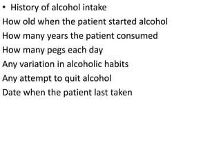• History of alcohol intake
How old when the patient started alcohol
How many years the patient consumed
How many pegs each day
Any variation in alcoholic habits
Any attempt to quit alcohol
Date when the patient last taken
 
