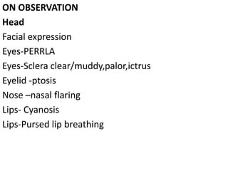ON OBSERVATION
Head
Facial expression
Eyes-PERRLA
Eyes-Sclera clear/muddy,palor,ictrus
Eyelid -ptosis
Nose –nasal flaring
Lips- Cyanosis
Lips-Pursed lip breathing
 
