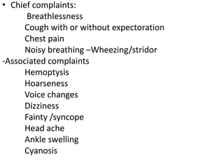 • Chief complaints:
Breathlessness
Cough with or without expectoration
Chest pain
Noisy breathing –Wheezing/stridor
-Associated complaints
Hemoptysis
Hoarseness
Voice changes
Dizziness
Fainty /syncope
Head ache
Ankle swelling
Cyanosis
 