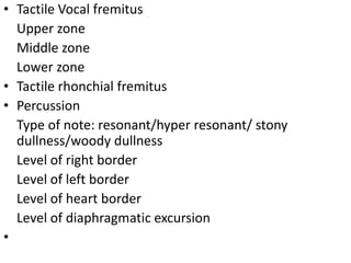 • Tactile Vocal fremitus
Upper zone
Middle zone
Lower zone
• Tactile rhonchial fremitus
• Percussion
Type of note: resonant/hyper resonant/ stony
dullness/woody dullness
Level of right border
Level of left border
Level of heart border
Level of diaphragmatic excursion
•
 
