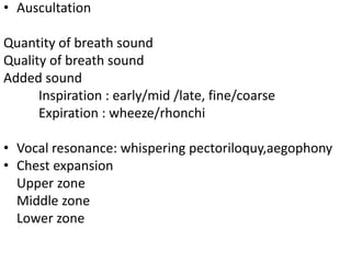 • Auscultation
Quantity of breath sound
Quality of breath sound
Added sound
Inspiration : early/mid /late, fine/coarse
Expiration : wheeze/rhonchi
• Vocal resonance: whispering pectoriloquy,aegophony
• Chest expansion
Upper zone
Middle zone
Lower zone
 