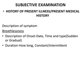 SUBJECTIVE EXAMINATION
• HISTORY OF PRESENT ILLNESS/PRESENT MEDICAL
HISTORY
Description of symptom
Breathlessness
• Description of Onset-Date, Time and type(Sudden
or Gradual)
• Duration-How long, Constant/intermittent
 