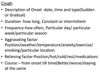 Cough
• Description of Onset -date, time and type(Sudden
or Gradual)
• Duration- how long, Constant or intermittent
• Frequency-how often, Particular day/ particular
week/particular season
• Aggravating factor
Position/weather/temperature/anxiety/exercise/
smoking/particular location
• Relieving factor-Position/hot/cold/rest/medications
• Course – from onset till time(Better/worse/staying
at the same
 