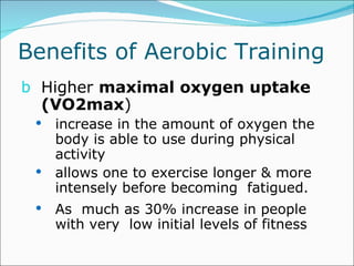 Benefits of Aerobic Training  Higher  maximal oxygen uptake (VO2max )  increase in the amount of oxygen the body is able to use during physical activity allows one to exercise longer & more intensely before becoming  fatigued. As  much as 30% increase in people with very  low initial levels of fitness  