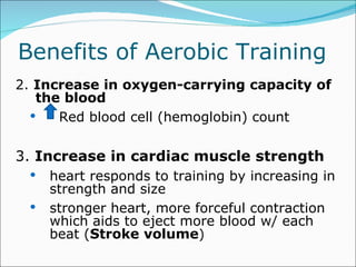 Benefits of Aerobic Training  2.  Increase in oxygen-carrying capacity of the blood  Red blood cell (hemoglobin) count  3.  Increase in cardiac muscle strength heart responds to training by increasing in strength and size stronger heart, more forceful contraction which aids to eject more blood w/ each beat ( Stroke   volume ) 
