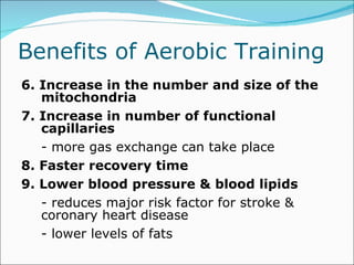 Benefits of Aerobic Training  6. Increase in the number and size of the mitochondria 7. Increase in number of functional capillaries - more gas exchange can take place 8. Faster recovery time 9. Lower blood pressure & blood lipids - reduces major risk factor for stroke & coronary heart disease  - lower levels of fats 