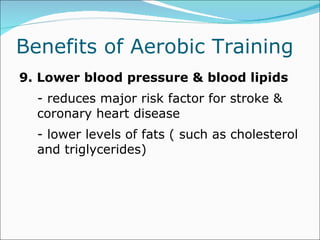 Benefits of Aerobic Training  9. Lower blood pressure & blood lipids - reduces major risk factor for stroke & coronary heart disease  - lower levels of fats ( such as cholesterol and triglycerides) 